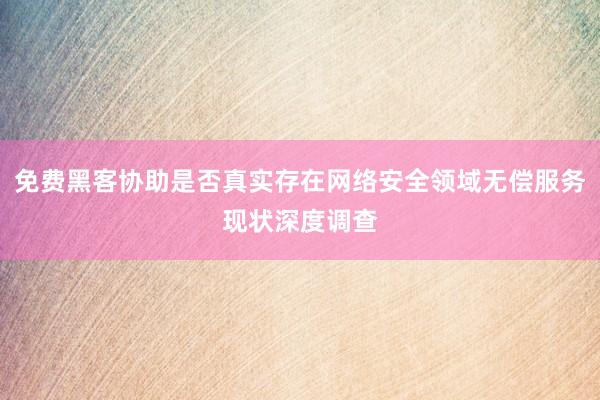 免费黑客协助是否真实存在网络安全领域无偿服务现状深度调查