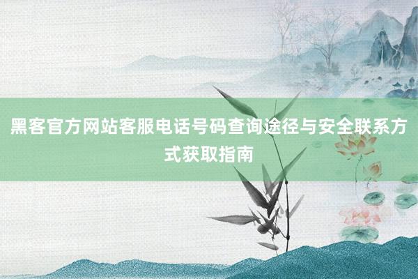 黑客官方网站客服电话号码查询途径与安全联系方式获取指南
