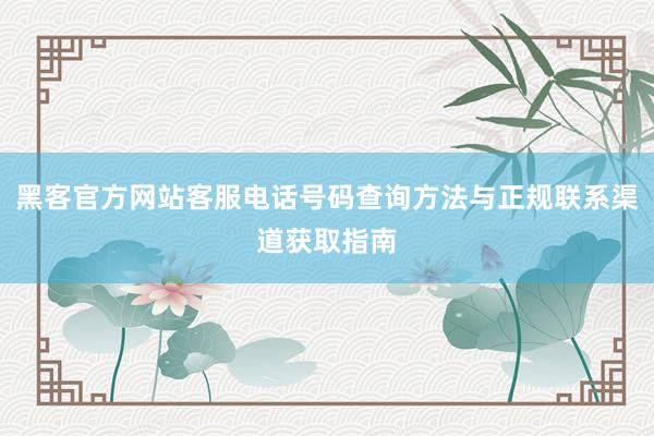 黑客官方网站客服电话号码查询方法与正规联系渠道获取指南