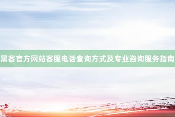 黑客官方网站客服电话查询方式及专业咨询服务指南