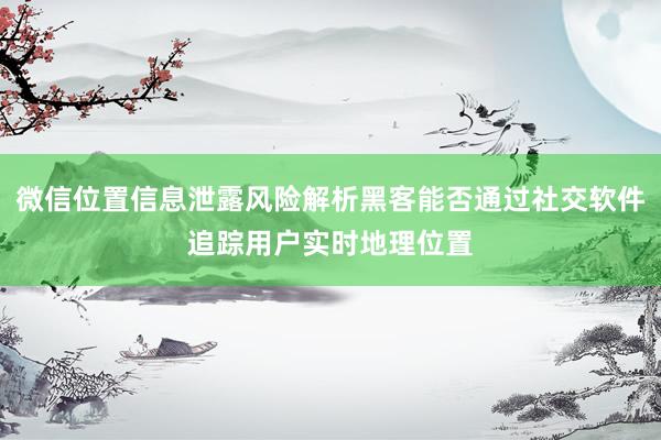 微信位置信息泄露风险解析黑客能否通过社交软件追踪用户实时地理位置