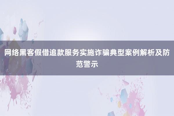 网络黑客假借追款服务实施诈骗典型案例解析及防范警示