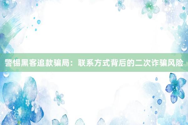 警惕黑客追款骗局：联系方式背后的二次诈骗风险
