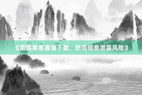 《警惕黑客直播下载，防范信息泄露风险》